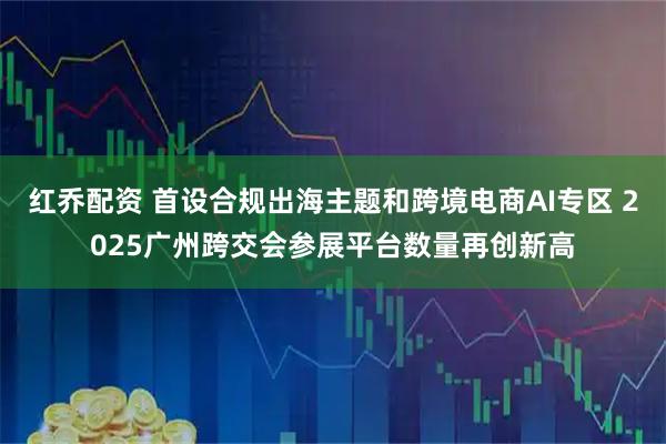 红乔配资 首设合规出海主题和跨境电商AI专区 2025广州跨交会参展平台数量再创新高