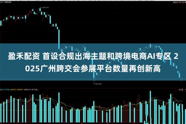 盈禾配资 首设合规出海主题和跨境电商AI专区 2025广州跨交会参展平台数量再创新高