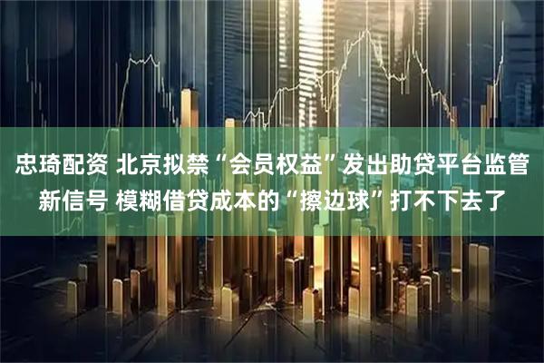 忠琦配资 北京拟禁“会员权益”发出助贷平台监管新信号 模糊借贷成本的“擦边球”打不下去了
