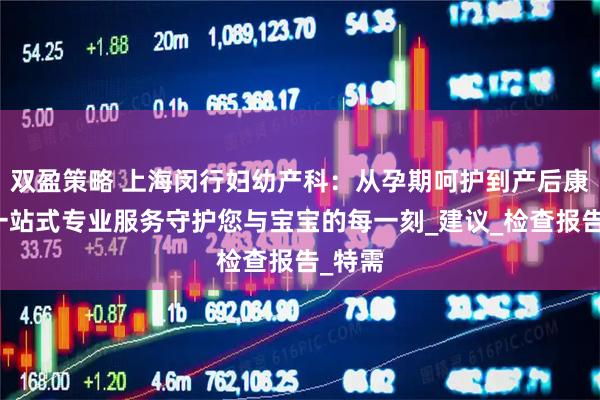 双盈策略 上海闵行妇幼产科：从孕期呵护到产后康复，一站式专业服务守护您与宝宝的每一刻_建议_检查报告_特需