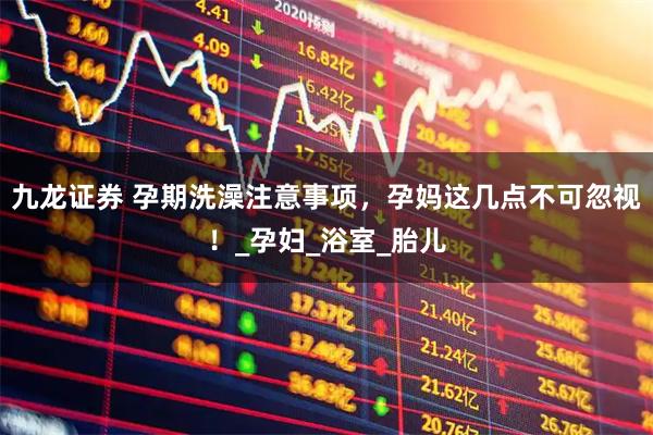 九龙证券 孕期洗澡注意事项，孕妈这几点不可忽视！_孕妇_浴室_胎儿