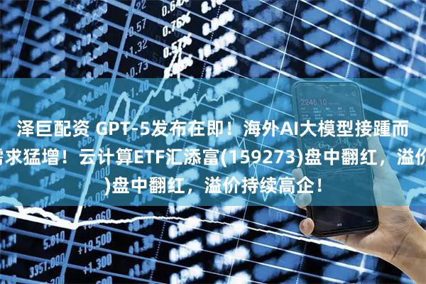 泽巨配资 GPT-5发布在即！海外AI大模型接踵而至，算力需求猛增！云计算ETF汇添富(159273)盘中翻红，溢价持续高企！