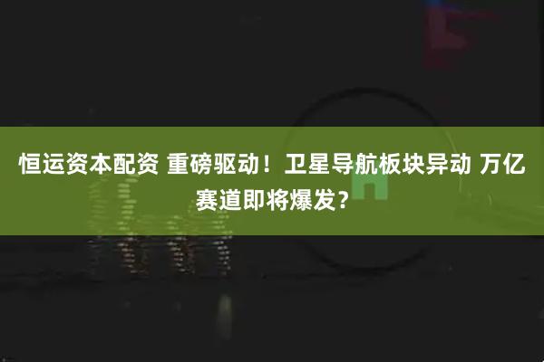 恒运资本配资 重磅驱动！卫星导航板块异动 万亿赛道即将爆发？