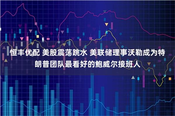 恒丰优配 美股震荡跳水 美联储理事沃勒成为特朗普团队最看好的鲍威尔接班人