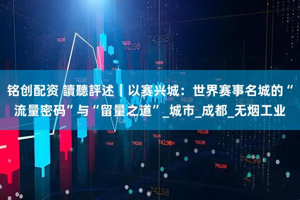 铭创配资 讀聽評述｜以赛兴城：世界赛事名城的“流量密码”与“留量之道”_城市_成都_无烟工业