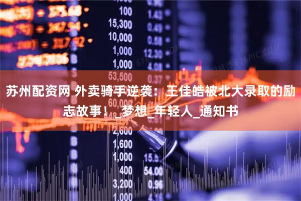 苏州配资网 外卖骑手逆袭：王佳皓被北大录取的励志故事！_梦想_年轻人_通知书