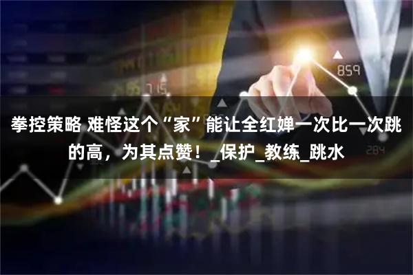 拳控策略 难怪这个“家”能让全红婵一次比一次跳的高，为其点赞！_保护_教练_跳水