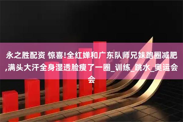 永之胜配资 惊喜!全红婵和广东队师兄妹跑圈减肥,满头大汗全身湿透脸瘦了一圈_训练_跳水_奥运会