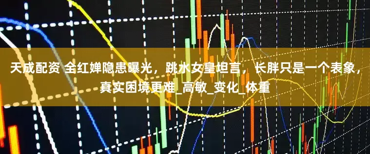 天成配资 全红婵隐患曝光，跳水女皇坦言，长胖只是一个表象，真实困境更难_高敏_变化_体重