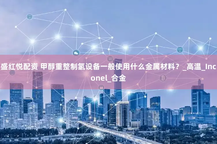 盛红悦配资 甲醇重整制氢设备一般使用什么金属材料？_高温_Inconel_合金