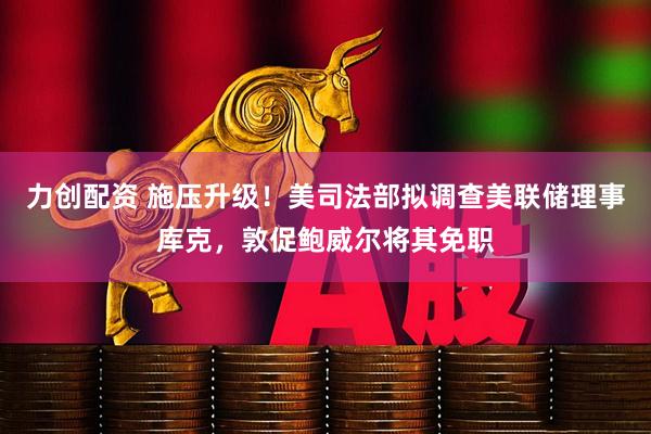 力创配资 施压升级！美司法部拟调查美联储理事库克，敦促鲍威尔将其免职