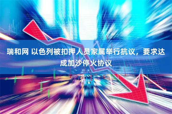 瑞和网 以色列被扣押人员家属举行抗议，要求达成加沙停火协议