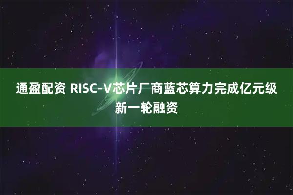 通盈配资 RISC-V芯片厂商蓝芯算力完成亿元级新一轮融资
