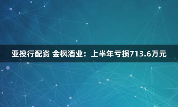 亚投行配资 金枫酒业：上半年亏损713.6万元