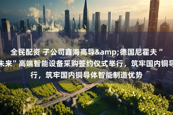 全民配资 子公司鑫海高导&德国尼霍夫“布局新材、智领未来”高端智能设备采购签约仪式举行，筑牢国内铜导体智能制造优势