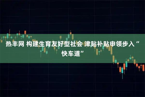 热丰网 构建生育友好型社会 津贴补贴申领步入“快车道”