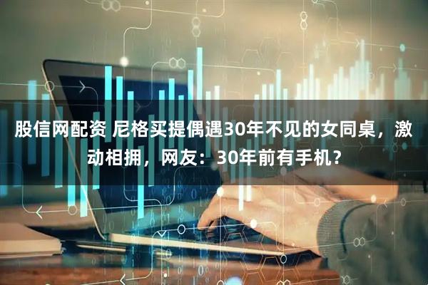 股信网配资 尼格买提偶遇30年不见的女同桌，激动相拥，网友：30年前有手机？