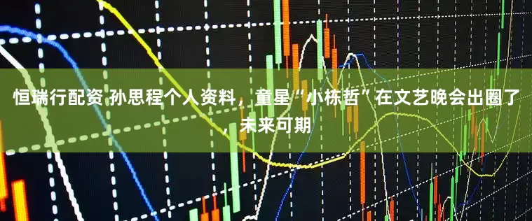 恒瑞行配资 孙思程个人资料，童星“小栋哲”在文艺晚会出圈了，未来可期