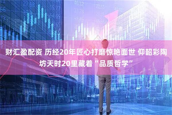 财汇盈配资 历经20年匠心打磨惊艳面世 仰韶彩陶坊天时20里藏着“品质哲学”