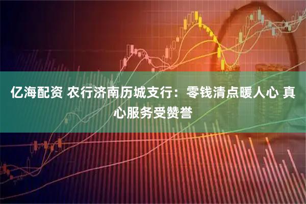 亿海配资 农行济南历城支行：零钱清点暖人心 真心服务受赞誉