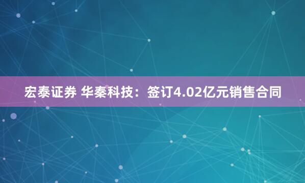 宏泰证券 华秦科技：签订4.02亿元销售合同