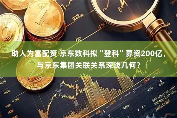 助人为富配资 京东数科拟“登科”募资200亿，与京东集团关联关系深浅几何？