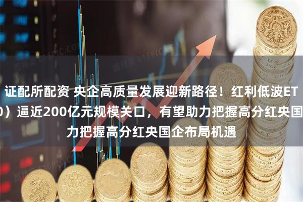 证配所配资 央企高质量发展迎新路径！红利低波ETF（512890）逼近200亿元规模关口，有望助力把握高分红央国企布局机遇