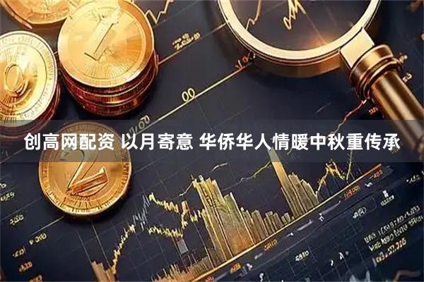 创高网配资 以月寄意 华侨华人情暖中秋重传承