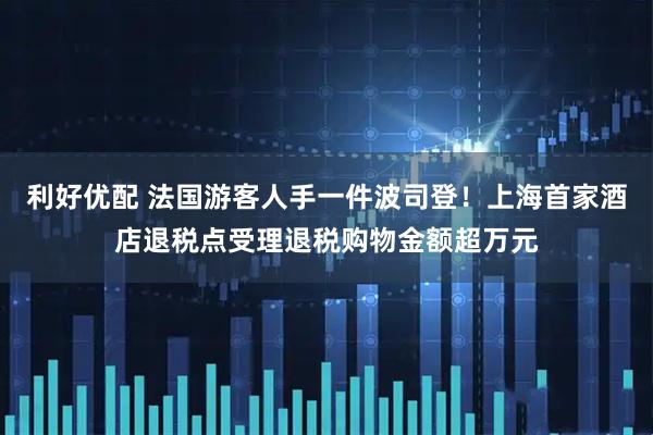 利好优配 法国游客人手一件波司登！上海首家酒店退税点受理退税购物金额超万元