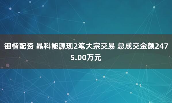 钿楷配资 晶科能源现2笔大宗交易 总成交金额2475.00万元
