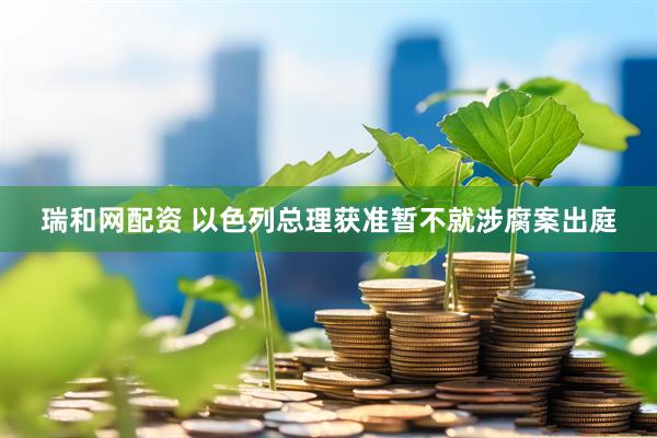 瑞和网配资 以色列总理获准暂不就涉腐案出庭